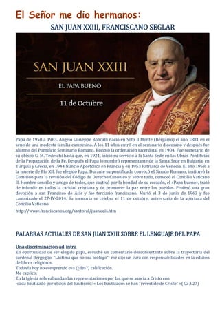 El Señor me dio hermanos:
SAN JUAN XXIII, FRANCISCANO SEGLAR
Papa de 1958 a 1963. Angelo Giuseppe Roncalli nació en Soto il Monte (Bérgamo) el año 1881 en el
seno de una modesta familia campesina. A los 11 años entró en el seminario diocesano y después fue
alumno del Pontificio Seminario Romano. Recibió la ordenación sacerdotal en 1904. Fue secretario de
su obispo G. M. Tedeschi hasta que, en 1921, inició su servicio a la Santa Sede en las Obras Pontificias
de la Propagación de la Fe. Después el Papa lo nombró representante de la Santa Sede en Bulgaria, en
Turquía y Grecia, en 1944 Nuncio Apostólico en Francia y en 1953 Patriarca de Venecia. El año 1958, a
la muerte de Pío XII, fue elegido Papa. Durante su pontificado convocó el Sínodo Romano, instituyó la
Comisión para la revisión del Código de Derecho Canónico y, sobre todo, convocó el Concilio Vaticano
II. Hombre sencillo y amigo de todos, que cautivó por la bondad de su corazón, el «Papa bueno», trató
de infundir en todos la caridad cristiana y de promover la paz entre los pueblos. Profesó una gran
devoción a san Francisco de Asís y fue terciario franciscano. Murió el 3 de junio de 1963 y fue
canonizado el 27-IV-2014. Su memoria se celebra el 11 de octubre, aniversario de la apertura del
Concilio Vaticano.
http://www.franciscanos.org/santoral/juanxxiii.htm
PALABRAS ACTUALES DE SAN JUAN XXIII SOBRE EL LENGUAJE DEL PAPA
Una discriminación ad-intra
En oportunidad de ser elegido papa, escuché un comentario desconcertante sobre la trayectoria del
cardenal Bergoglio. “Lástima que no sea teólogo”- me dijo un cura con responsabilidades en la edición
de libros religiosos.
Todavía hoy no comprendo esa (¿des?) calificación.
Me explico.
En la Iglesia sobreabundan las representaciones por las que se asocia a Cristo con
-cada bautizado por el don del bautismo: « Los bautizados se han “revestido de Cristo” »(Ga 3,27)
 