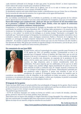 -cada ministro ordenado en la liturgia. Se dice que actúa “in persona Christi”, es decir representa a
Cristo cabeza del cuerpo reunido para actualizar la Última Cena.
-el papa como vicario de Cristo cabeza de la Iglesia, que no es ni más ni menos que ese Cristo
caminando por la historia, con su cuerpo, el Pueblo de Dios.
Si ahondamos todavía más todos deberíamos tender a identificarnos con ese Cristo. Ese es el llamado.
Esa la vocación de cada uno de nosotros, los re-generados en las aguas del bautismo.
Jesús era un maestro, un pastor.
Por eso hablaba sencillamente. Por eso hablaba en parábolas, un estilo muy genuino de los rabinos
judíos. Quería hacerse entender. Y así como están redactados los evangelios ¡vaya que se le entiende!
Hacen falta teólogos para complicarlo todo. ¿Sería por ello que san Francisco de Asís desconfiaba tanto
de su presencia y utilidad? Los términos difíciles alejan, dividen, crean una especie de aristocracia
eclesial en torno a palabras, modismos, interpretaciones.
Dirigiéndose a la Comisión Internacional de Teología en diciembre del 2013 el papa Francisco dijo,
recordando las palabras del papa Benedicto XVI: “el teólogo debe permanecer a la escucha de la fe
vivida por los humildes y los pequeños, a los que el Padre quiso revelar lo que está escondido a los
doctos y a los sabios”. La misión de los teólogos es al mismo tiempo “fascinante y arriesgada”. Ha
explicado que “fascinante porque la búsqueda y la enseñanza de la teología pueden convertirse en un
verdadero camino de santidad, como atestiguan numerosos Padres y Doctores de la Iglesia. Pero
también es arriesgada porque comporta tentaciones: la aridez del corazón, el orgullo, incluso la
ambición”. Al concluir el papa ha mencionado la misiva que una vez San Francisco de Asís mandó a
San Antonio de Padua:”Me gusta que enseñes la sagrada teología a los hermanos, con tal de que, con el
estudio, no apagues el espíritu de santa oración y devoción”».
Un comentario de san Juan XXIII.
El papa bueno, está en la genealogía de nuestro querido papa Francisco. El
13 de agosto de 1961, ya pontífice escribía: “Comúnmente se cree y se
aprueba que el lenguaje, incluso el familiar del Papa tiene que un aire de
misterio y de terror circunspecto. Y en cambio, es más conforme al ejemplo
de Jesús la sencillez más atrayente, no separada de la prudencia de los
sabios y de los santos que cuenta con la ayuda de Dios. La sencillez puede
suscitar, no digo desprecio, pero si menor consideración entre los
sabihondos. Pero poco importa que los sabihondos, de los que no se debe
hacer ningún caso, puedan infligir alguna humillación de juicio y de trato:
todo redunda en daño y confusión suya. El “simple, honesto y temeroso de
Dios” es siempre el más digno y el más fuerte…Naturalmente sostenido por
una prudencia sabia y graciosa. Y posee esta sencillez el que no se
avergüenza de confesar el Evangelio incluso delante de hombres que lo
consideran una debilidad y cosa de chiquillos, ni de confesarlo en todas sus partes, y en todas las
ocasiones, y en presencia de todos; no se deja engañar o influir por el prójimo, ni pierde la serenidad
de ánimo por cualquier actitud que los demás adopten frente a él.
El lenguaje de los gestos
Tanto san Juan XXIII como el actual pontífice han privilegiado el lenguaje de los gestos. Hoy la teoría
de la comunicación nos presenta dos afirmaciones que explican por qué hay un abismo entre lo que se
predica y lo que se vive: siempre un gesto vale más que mil palabras.
-No podemos no comunicarnos
– El 95 de nuestros mensajes ser realiza en forma no verbal o sea a través de miradas, actitudes,
gestos, posturas. Solo el 5 % es texto, palabra, frase, discurso.
¡Qué bueno que no hayan sido teólogos ni Angelo Roncalli ni Jorge Bergoglio! Sin embargo ¡Que bien
que han comunicado el evangelio!¡Qué bien representan a Jesús! ¡Qué bueno que hayan querido que la
Iglesia sin dejar de ser maestra, tenga las entrañas de una madre!
Ma. Cecilia Jaurrieta ofs
http://www.pazybien.es/lastima-que-no-sea-teologo-juan-xxiii-y-francisco/
 