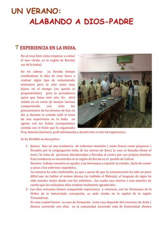 UN VERANO:
ALABANDO A DIOS-PADRE
EXPERIENCIA EN LA INDIA.
No sé muy bien cómo empezar a contar
el mes vivido, en la región de Kerala(
sur de la India)
En mi cabeza ya llevaba tiempo
rondándome la idea de irme fuera a
realizar algún tipo de voluntariado
misionero pero lo veía como muy
lejano en el tiempo (no quería ni
proponérmelo) pero la providencia
quiso que fuese este año. En abril
estaba en un curso de monjas clarisas
compartiendo con ellas los
pensamientos de los jóvenes de hoy en
dia ,y durante la comida salió el tema
de una experiencia en la India en
agosto con los frailes (compartimos
comida con el fraile que lo organizaba
Fray Antonio Jiménez), pedí información y decidí irme a vivir tal experiencia .
Se ha dividido en dos partes:
1- Quince días en una residencia de enfermos mentales ( tanto físicos como psíquicos )
llevados por la congregación India de las siervas de dios.( la casa se llamaba Home of
love). Se trata de personas abandonadas o llevadas al centro por sus propias familias.
Esta residencia se encontraba en la región de Kerala en el pueblo de Calicut.
Nuestro trabajo consistía en ayudar a las hermanas a repartir la comida , darle de comer
y asear a los enfermos impedidos.
La estancia ha sido confortable, ya que a pesar de que la comunicación ha sido un poco
difícil por no hablar el mismo idioma (se hablaba el Maleala) ,el lenguaje de signo ha
sido nuestro mejor aliado con los enfermos , los cuales una sonrisa o una muestra de
cariño que les realizabas ellos estaban totalmente agradecidos .
2- Los días restantes hemos compartido experiencia y viviencia, con las Hermanas de la
Orden de la Inmaculada concepción, su sede estaba en la capital de la región
Trivamdrum.
En esta ciudad tienen su casa de formación (esta casa depende del convento de Avila )
Hemos convivido con ellas en la comunidad ,haciendo vida de fraternidad .Hemos
 