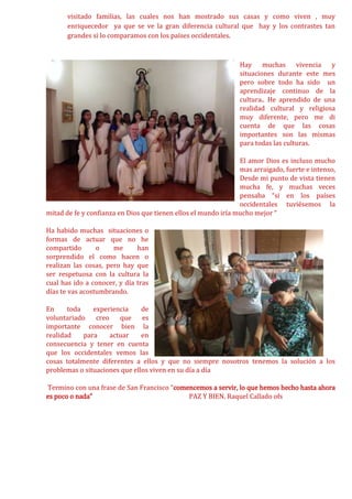 visitado familias, las cuales nos han mostrado sus casas y como viven , muy
enriquecedor ya que se ve la gran diferencia cultural que hay y los contrastes tan
grandes si lo comparamos con los países occidentales.
Hay muchas vivencia y
situaciones durante este mes
pero sobre todo ha sido un
aprendizaje continuo de la
cultura.. He aprendido de una
realidad cultural y religiosa
muy diferente, pero me di
cuenta de que las cosas
importantes son las mismas
para todas las culturas.
El amor Dios es incluso mucho
mas arraigado, fuerte e intenso,
Desde mi punto de vista tienen
mucha fe, y muchas veces
pensaba “si en los países
occidentales tuviésemos la
mitad de fe y confianza en Dios que tienen ellos el mundo iría mucho mejor “
Ha habido muchas situaciones o
formas de actuar que no he
compartido o me han
sorprendido el como hacen o
realizan las cosas, pero hay que
ser respetuosa con la cultura la
cual has ido a conocer, y día tras
días te vas acostumbrando.
En toda experiencia de
voluntariado creo que es
importante conocer bien la
realidad para actuar en
consecuencia y tener en cuenta
que los occidentales vemos las
cosas totalmente diferentes a ellos y que no siempre nosotros tenemos la solución a los
problemas o situaciones que ellos viven en su día a día
Termino con una frase de San Francisco “comencemos a servir, lo que hemos hecho hasta ahora
es poco o nada” PAZ Y BIEN. Raquel Callado ofs
 