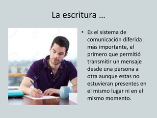 La escritura …
• Es el sistema de
comunicación diferida
más importante, el
primero que permitió
transmitir un mensaje
desde una persona a
otra aunque estas no
estuvieran presentes en
el mismo lugar ni en el
mismo momento.
 