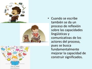 • Cuando se escribe
también se da un
proceso de reflexión
sobre las capacidades
lingüísticas y
comunicativas de los
actores del proceso,
pues se busca
fundamentalmente
mejorar la capacidad de
construir significados.
 