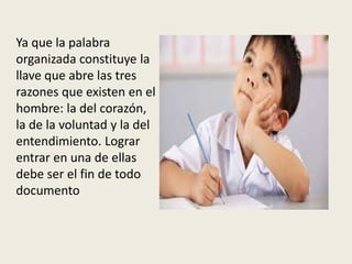 Ya que la palabra
organizada constituye la
llave que abre las tres
razones que existen en el
hombre: la del corazón,
la de la voluntad y la del
entendimiento. Lograr
entrar en una de ellas
debe ser el fin de todo
documento
 