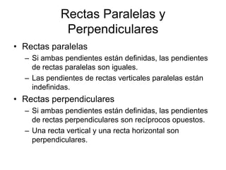 Rectas Paralelas y
             Perpendiculares
• Rectas paralelas
  – Si ambas pendientes están definidas, las pendientes
    de rectas paralelas son iguales.
  – Las pendientes de rectas verticales paralelas están
    indefinidas.
• Rectas perpendiculares
  – Si ambas pendientes están definidas, las pendientes
    de rectas perpendiculares son recíprocos opuestos.
  – Una recta vertical y una recta horizontal son
    perpendiculares.
 