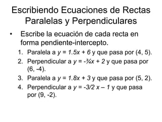 Escribiendo Ecuaciones de Rectas
   Paralelas y Perpendiculares
•   Escribe la ecuación de cada recta en
    forma pendiente-intercepto.
    1. Paralela a y = 1.5x + 6 y que pasa por (4, 5).
    2. Perpendicular a y = -¾x + 2 y que pasa por
       (6, -4).
    3. Paralela a y = 1.8x + 3 y que pasa por (5, 2).
    4. Perpendicular a y = -3/2 x – 1 y que pasa
       por (9, -2).
 