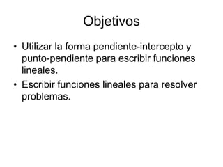 Objetivos
• Utilizar la forma pendiente-intercepto y
  punto-pendiente para escribir funciones
  lineales.
• Escribir funciones lineales para resolver
  problemas.
 