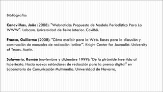 Bibliografía: Canavilhas, João  (2008): "Webnoticia: Propuesta de Modelo Periodístico Para La WWW". Labcom. Universidad de Beira Interior. Covilhã. Franco, Guillermo  (2008): "Cómo escribir para la Web. Bases para la discusión y construcción de manuales de redacción ‘online’". Knight Center for Journalist. University of Texas. Austin. Salaverría, Ramón  (noviembre y diciembre 1999): "De la pirámide invertida al hipertexto. Hacia nuevos estándares de redacción para la prensa digital" en Laboratorio de Comunicación Multimedia. Universidad de Navarra, 
