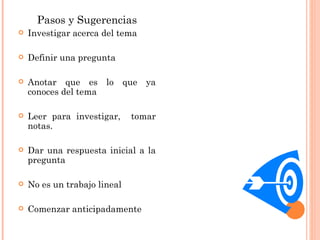 Pasos y Sugerencias Investigar acerca del tema Definir una pregunta  Anotar que es lo que ya conoces del tema Leer para investigar,  tomar notas. Dar una respuesta inicial a la pregunta No es un trabajo lineal Comenzar anticipadamente 