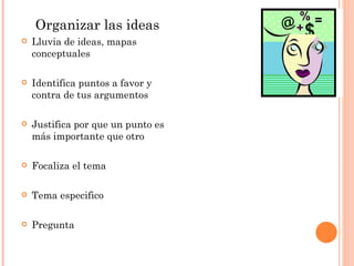 Organizar las ideas Lluvia de ideas, mapas conceptuales Identifica puntos a favor y contra de tus argumentos Justifica por que un punto es más importante que otro  Focaliza el tema Tema especifico Pregunta 