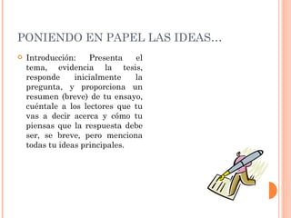 PONIENDO EN PAPEL LAS IDEAS… Introducción: Presenta el tema, evidencia la tesis, responde inicialmente la pregunta, y proporciona un resumen (breve) de tu ensayo, cuéntale a los lectores que tu vas a decir acerca y cómo tu piensas que la respuesta debe ser, se breve, pero menciona todas tu ideas principales. 