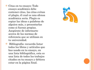 Citas en tu ensayo: Todo ensayo académico debe contener citas, las citas evitan el plagio, él cual es una ofensa académica seria. Plagio es copiar las ideas o palabras de alguien más, y presentarlas como si fueran propias. Asegúrate de informarte acerca de las normas de referencia que se utilizan en tu universidad.     Bibliografía: recuerda listar todos los libros y artículos que has usado en tu ensayo, en una lista bibliográfica, esta es una lista de todos los trabajos citados en tu ensayo y debiera estar en la página final. 