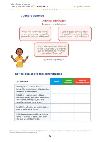 5
6.° grado | Primaria
Mis planes y metas
para el año escolar 2021 Ficha N.° 4
El contenido del presente documento tiene fines exclusivamente pedagógicos y forma parte de la estrategia de educación a distancia
gratuita que imparte el Ministerio de Educación.
Juego y aprendo
Adivina, adivinador
Seguramente adivinarás…
… y, ahora, te protegerás.
Al escribir Lo logré.
Lo estoy
intentando.
Necesito
acompañamiento.
Planifiqué la escritura de una
infografía, considerando el propósito,
el tema y el destinatario.
Establecí relaciones entre ideas
mediante el uso adecuado de algunos
conectores, como para, por eso,
también, porque, entre otros.
Empleé vocabulario de uso frecuente
para la lectora o el lector.
Utilicé recursos ortográficos básicos,
como el punto y la coma, para darle
claridad y sentido al texto.
Reflexiono sobre mis aprendizajes
No es rey, pero tiene corona;
no es fantasma, pero asusta
porque te enferma. ¿Quién es?
Está en todas partes y nadie
lo ve, solamente lo adviertes
cuando estás con él. ¿Quién es?
Le gusta las aglomeraciones, es
feliz en la suciedad y le encanta
que las personas no lleven las
mascarillas. ¿Quién es?
 