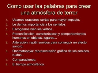 Como usar las palabras para crear
una atmósfera de terror
1.
2.
3.
4.
5.
6.
7.
8.

Usamos oraciones cortas para mayor impacto.
Le damos importancia a los sentidos.
Escogemos bien los verbos.
Personificación: características y comportamientos
humanos en objetos, lugares...
Aliteración: repitir sonidos para conseguir un efecto
sonoro.
Onomatopeya: representación gráfica de los sonidos,
ruídos...
Comparaciones.
El tiempo atmosférico.

 
