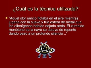 ¿Cuál es la técnica utilizada?


“Aquel olor rancio flotaba en el aire mientras
jugaba con la suave y fría esfera de metal que
los alienígenas habían dejado atrás. El zumbido
monótono de la nave se detuvo de repente
dando paso a un profundo silencio . .”

 