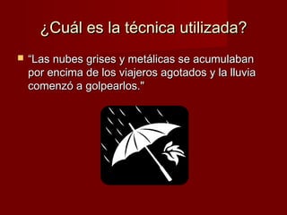 ¿Cuál es la técnica utilizada?


“Las nubes grises y metálicas se acumulaban
por encima de los viajeros agotados y la lluvia
comenzó a golpearlos."

 