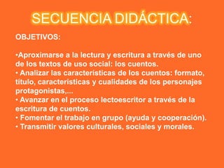 SECUENCIA DIDÁCTICA:
OBJETIVOS:

•Aproximarse a la lectura y escritura a través de uno
de los textos de uso social: los cuentos.
• Analizar las características de los cuentos: formato,
título, características y cualidades de los personajes
protagonistas,...
• Avanzar en el proceso lectoescritor a través de la
escritura de cuentos.
• Fomentar el trabajo en grupo (ayuda y cooperación).
• Transmitir valores culturales, sociales y morales.
 