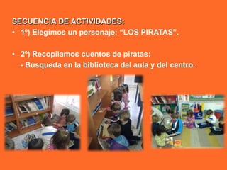 SECUENCIA DE ACTIVIDADES:
• 1º) Elegimos un personaje: “LOS PIRATAS”.

• 2º) Recopilamos cuentos de piratas:
  - Búsqueda en la biblioteca del aula y del centro.
 