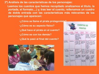 3º) Análisis de las características de los personajes:
   Leemos los cuentos que hemos recopilado analizamos el título, la
   portada, el formato....) y, tras leer el cuento, rellenamos un cuadro
   de doble entrada con las características más relevantes de los
   personajes que aparecen:
           •¿Cómo se llama el pirata protagonista?
           •¿Cómo es su aspecto físico?
           •¿Qué hace el pirata en el cuento?
           •¿Cómo es con los demás?
           •¿Qué le pasó al final del cuento?
 