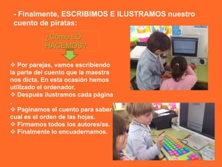 - Finalmente, ESCRIBIMOS E ILUSTRAMOS nuestro
 cuento de piratas:
           ¿Cómo LO
           HACEMOS?

 Por parejas, vamos escribiendo
la parte del cuento que la maestra
nos dicta. En esta ocasión hemos
utilizado el ordenador.
 Después ilustramos cada página
.
 Paginamos el cuento para saber
cual es el orden de las hojas.
 Firmamos todos los autores/as.
 Finalmente lo encuadernamos.
 