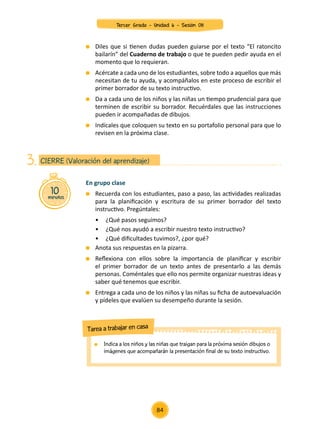 Diles que si tienen dudas pueden guiarse por el texto “El ratoncito
bailarín” del Cuaderno de trabajo o que te pueden pedir ayuda en el
momento que lo requieran.
	 Acércate a cada uno de los estudiantes, sobre todo a aquellos que más
necesitan de tu ayuda, y acompáñalos en este proceso de escribir el
primer borrador de su texto instructivo.
	 Da a cada uno de los niños y las niñas un tiempo prudencial para que
terminen de escribir su borrador. Recuérdales que las instrucciones
pueden ir acompañadas de dibujos.
	 Indícales que coloquen su texto en su portafolio personal para que lo
revisen en la próxima clase.
En grupo clase
	 Recuerda con los estudiantes, paso a paso, las actividades realizadas
para la planificación y escritura de su primer borrador del texto
instructivo. Pregúntales:
• 	 ¿Qué pasos seguimos?
• 	 ¿Qué nos ayudó a escribir nuestro texto instructivo?
• 	 ¿Qué dificultades tuvimos?, ¿por qué?
	 Anota sus respuestas en la pizarra.
	 Reflexiona con ellos sobre la importancia de planificar y escribir
el primer borrador de un texto antes de presentarlo a las demás
personas. Coméntales que ello nos permite organizar nuestras ideas y
saber qué tenemos que escribir.
	 Entrega a cada uno de los niños y las niñas su ficha de autoevaluación
y pídeles que evalúen su desempeño durante la sesión.
10
minutos
CIERRE (Valoración del aprendizaje)
3.
	Indica a los niños y las niñas que traigan para la próxima sesión dibujos o
imágenes que acompañarán la presentación final de su texto instructivo.
Tarea a trabajar en casa
84
Tercer Grado - Unidad 6 - Sesión 08
 