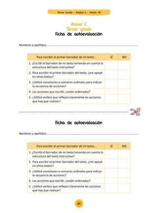 Anexo 2
Tercer grado
Ficha de autoevaluación
Ficha de autoevaluación
Nombres y apellidos:...............................................................................................................
Nombres y apellidos:...............................................................................................................
Para escribir el primer borrador de mi texto… SÍ NO
1. ¿Escribí el borrador de mi texto teniendo en cuenta la
estructura del texto instructivo?
2.	Para escribir el primer borrador del texto, ¿me apoyé
en otros textos?
3.	¿Utilicé conectores o números ordinales para indicar
la secuencia de acciones?
4.	Las acciones que escribí, ¿están ordenadas?
5.	¿Utilicé verbos que reflejan claramente las acciones
que hay que realizar?
Para escribir el primer borrador de mi texto… SÍ NO
1. ¿Escribí el borrador de mi texto teniendo en cuenta la
estructura del texto instructivo?
2.	Para escribir el primer borrador del texto, ¿me apoyé
en otros textos?
3.	¿Utilicé conectores o números ordinales para indicar
la secuencia de acciones?
4.	Las acciones que escribí, ¿están ordenadas?
5.	¿Utilicé verbos que reflejan claramente las acciones
que hay que realizar?
86
Tercer Grado - Unidad 6 - Sesión 08
 