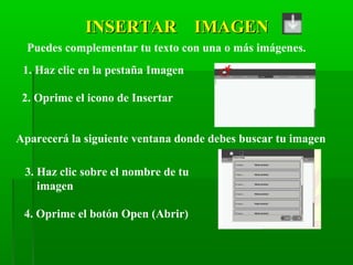 INSERTAR IMAGENINSERTAR IMAGEN
Puedes complementar tu texto con una o más imágenes.
1. Haz clic en la pestaña Imagen
2. Oprime el icono de Insertar
Aparecerá la siguiente ventana donde debes buscar tu imagen
3. Haz clic sobre el nombre de tu
imagen
4. Oprime el botón Open (Abrir)
 