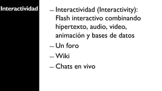 Interactividad   ―  Interactividad (Interactivity):
                    Flash interactivo combinando
                    hipertexto, audio, video,
                    animación y bases de datos
                 ―  Un foro

                 ―  Wiki

                 ―  Chats en vivo
 