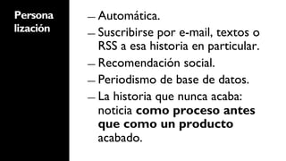 Persona    ―  Automática.
lización   ―  Suscribirse por e-mail, textos o
              RSS a esa historia en particular.
           ―  Recomendación social.

           ―  Periodismo de base de datos.

           ―  La historia que nunca acaba:
              noticia como proceso antes
              que como un producto
              acabado.
 