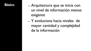 Básico   ―  Arquitectura  que se inicia con
            un nivel de información menos
            exigente
         ―  Y evoluciona hacia niveles de
            mayor cantidad y complejidad
            de la información
 