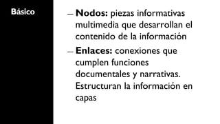 Básico   ―  Nodos:   piezas informativas
            multimedia que desarrollan el
            contenido de la información
         ―  Enlaces: conexiones que
            cumplen funciones
            documentales y narrativas.
            Estructuran la información en
            capas
 