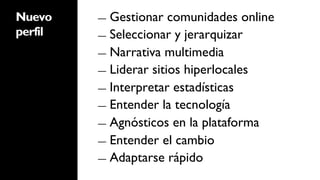 Nuevo    ―  Gestionar   comunidades online
perfil   ―  Seleccionar y jerarquizar

         ―  Narrativa multimedia
         ―  Liderar sitios hiperlocales

         ―  Interpretar estadísticas

         ―  Entender la tecnología

         ―  Agnósticos en la plataforma

         ―  Entender el cambio

         ―  Adaptarse rápido
 