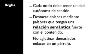 Reglas   ―  Cada  nodo debe tener unidad
            autónoma de sentido
         ―  Destacar enlaces mediante
            palabras que tengan una
            relación semántica fuerte
            con el contenido.
         ―  No aglutinar demasiados
            enlaces en un párrafo.
 