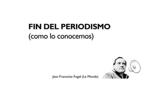 FIN DEL PERIODISMO
(como lo conocemos)




     Jean Francoise Fogel (Le Monde)
 