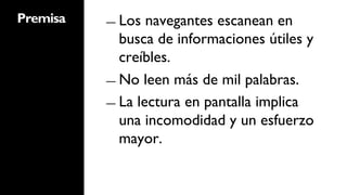 Premisa   ―  Los  navegantes escanean en
             busca de informaciones útiles y
             creíbles.
          ―  No leen más de mil palabras.

          ―  La lectura en pantalla implica
             una incomodidad y un esfuerzo
             mayor.
 