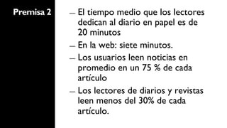 Premisa 2   ―  El tiempo medio que los lectores
               dedican al diario en papel es de
               20 minutos
            ―  En la web: siete minutos.
            ―  Los usuarios leen noticias en
               promedio en un 75 % de cada
               artículo
            ―  Los lectores de diarios y revistas
               leen menos del 30% de cada
               artículo.
 
