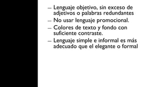 ―  Lenguaje objetivo, sin exceso de
   adjetivos o palabras redundantes
―  No usar lenguaje promocional.
―  Colores de texto y fondo con
   suficiente contraste.
―  Lenguaje simple e informal es más
   adecuado que el elegante o formal
 