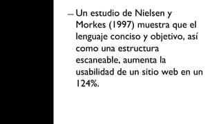 ―  Un estudio de Nielsen y
  Morkes (1997) muestra que el
  lenguaje conciso y objetivo, así
  como una estructura
  escaneable, aumenta la
  usabilidad de un sitio web en un
  124%.
 
