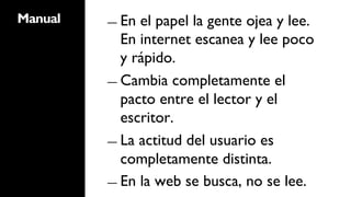 Manual   ―  En el papel la gente ojea y lee.
            En internet escanea y lee poco
            y rápido.
         ―  Cambia completamente el
            pacto entre el lector y el
            escritor.
         ―  La actitud del usuario es
            completamente distinta.
         ―  En la web se busca, no se lee.
 