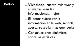 Estilo >   ―  Vivacidad:   cuanto más vivas y
              animadas sean las
              informaciones, mejor.
           ―  El lector quiere ver la
              información en la web, sentirla,
              acercarse a ella, más que leerla.
           ―  Construcciones dinámicas
              sobre las estáticas.
 