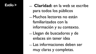 Estilo >   ―   Claridad: en la web se escribe
              para todos los públicos
           ―  Muchos lectores no están
              familiarizados con la
              información y su contexto.
           ―  Llegan de buscadores y de
              enlaces sin tener idea
           ―  Las informaciones deben ser
              muy claras y completas.
 