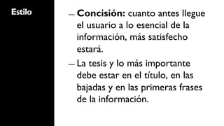 Estilo   ―  Concisión:    cuanto antes llegue
            el usuario a lo esencial de la
            información, más satisfecho
            estará.
         ―  La tesis y lo más importante
            debe estar en el título, en las
            bajadas y en las primeras frases
            de la información.
 