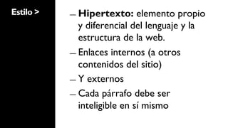 Estilo >   ―  Hipertexto:     elemento propio
              y diferencial del lenguaje y la
              estructura de la web.
           ―  Enlaces internos (a otros
              contenidos del sitio)
           ―  Y externos

           ―  Cada párrafo debe ser
              inteligible en sí mismo
 