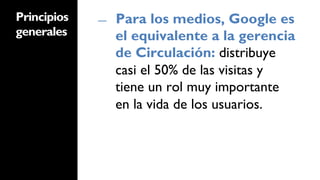 Principios   ―    Para los medios, Google es
generales         el equivalente a la gerencia
                  de Circulación: distribuye
                  casi el 50% de las visitas y
                  tiene un rol muy importante
                  en la vida de los usuarios.
 