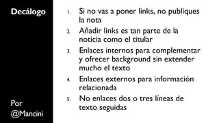 Decálogo   1.    Si no vas a poner links, no publiques
                 la nota
           2.    Añadir links es tan parte de la
                 noticia como el titular
           3.    Enlaces internos para complementar
                 y ofrecer background sin extender
                 mucho el texto
           4.    Enlaces externos para información
                 relacionada
           5.    No enlaces dos o tres líneas de
Por              texto seguidas
@Mancini
 