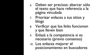 6.     Deben ser precisos: abarcar sólo
       el texto que hace referencia a la
       página vinculada
7.     Priorizar enlaces a tus sitios y
       blogs
8.     Verificar que los links funcionen
       y que lleven bien
9.     Enlazá a la competencia si es
       necesario (previo consenso)
10.    Los enlaces mejorar el
       posicionamiento en buscadores
 