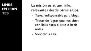 LINKS    ―  Lamisión es atraer links
ENTRAN     relevantes desde otros sitios.
TES
            •    Tarea indispensable para blogs.
            •    Tratar de lograr que nos citen
                 con links hacia el sitio o hacia
                 notas.
            •    Solicitar la cita.
 