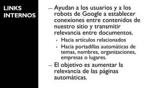 LINKS      ―  Ayudan a los usuarios y a los
INTERNOS     robots de Google a establecer
             conexiones entre contenidos de
             nuestro sitio y transmitir
             relevancia entre documentos.
              •    Hacia artículos relacionados
              •    Hacia portadillas automáticas de
                   temas, nombres, organizaciones,
                   empresas o lugares.
           ―  Elobjetivo es aumentar la
             relevancia de las páginas
             automáticas.
 