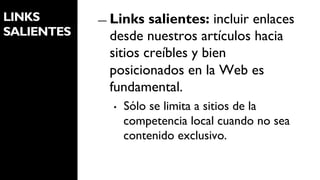 LINKS       ―  Links  salientes: incluir enlaces
SALIENTES     desde nuestros artículos hacia
              sitios creíbles y bien
              posicionados en la Web es
              fundamental.
              •    Sólo se limita a sitios de la
                   competencia local cuando no sea
                   contenido exclusivo.
 