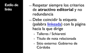 Estilo de   ―  Respetar   siempre los criterios
links          de atractivo editorial y no
               redundancia
            ―  Debe coincidir la etiqueta
               (palabra linkeada) con la página
               hacia la que dirige
              •    Talleres / Schiaretti
              •    Título de nota relacionada
              •    Sitio externo: Gobierno de
                   Córdoba
 