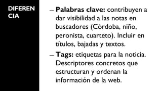 DIFEREN   ―  Palabras    clave: contribuyen a
CIA          dar visibilidad a las notas en
             buscadores (Córdoba, niño,
             peronista, cuarteto). Incluir en
             títulos, bajadas y textos.
          ―  Tags: etiquetas para la noticia.
             Descriptores concretos que
             estructuran y ordenan la
             información de la web.
 